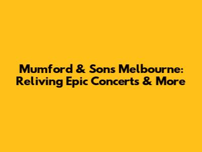 Mumford & Sons Melbourne: Reliving Epic Concerts & More