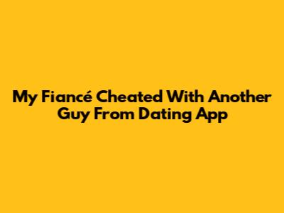 My Fiancé Cheated With Another Guy From Dating App