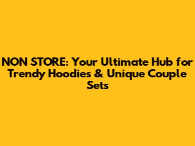 NON STORE: Your Ultimate Hub for Trendy Hoodies & Unique Couple Sets