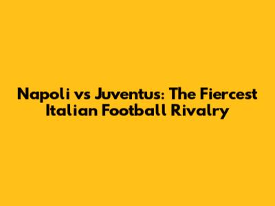 Napoli vs Juventus: The Fiercest Italian Football Rivalry