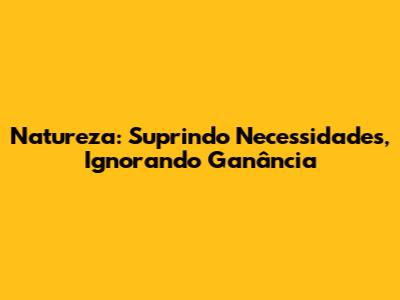 Natureza: Suprindo Necessidades, Ignorando Ganância