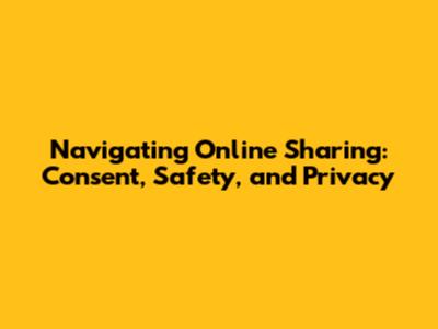 Navigating Online Sharing: Consent, Safety, and Privacy