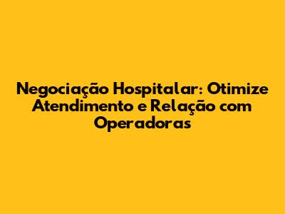 Negociação Hospitalar: Otimize Atendimento e Relação com Operadoras