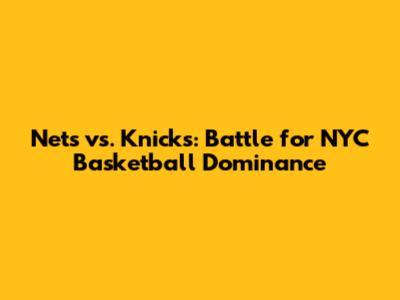 Nets vs. Knicks: Battle for NYC Basketball Dominance