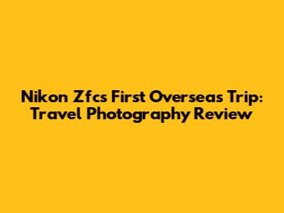 Nikon Zfc's First Overseas Trip: Travel Photography Review