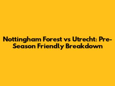 Nottingham Forest vs Utrecht: Pre-Season Friendly Breakdown