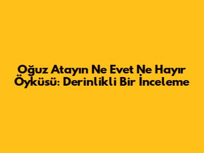Oğuz Atay'ın 'Ne Evet Ne Hayır' Öyküsü: Derinlikli Bir İnceleme