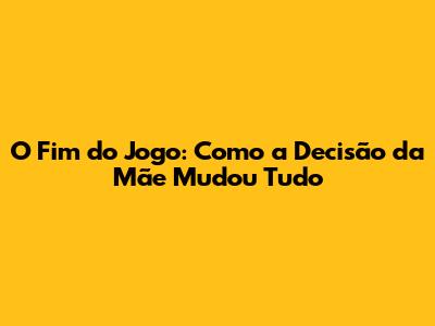 O Fim do Jogo: Como a Decisão da Mãe Mudou Tudo