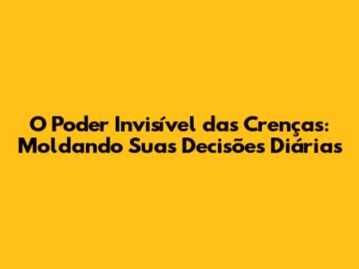 O Poder Invisível das Crenças: Moldando Suas Decisões Diárias