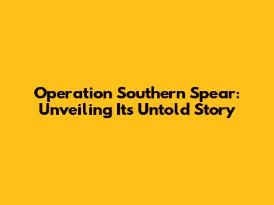 Operation Southern Spear: Unveiling Its Untold Story