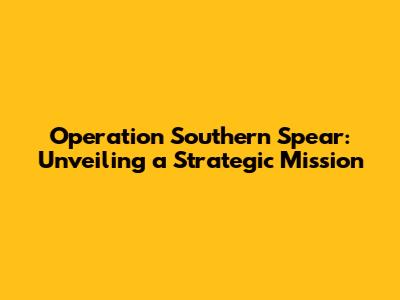 Operation Southern Spear: Unveiling a Strategic Mission