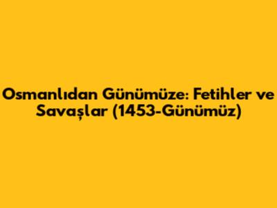 Osmanlı'dan Günümüze: Fetihler ve Savaşlar (1453-Günümüz)