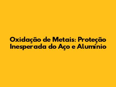Oxidação de Metais: Proteção Inesperada do Aço e Alumínio