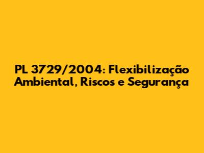 PL 3729/2004: Flexibilização Ambiental, Riscos e Segurança