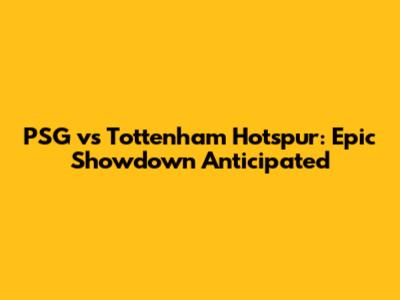 PSG vs Tottenham Hotspur: Epic Showdown Anticipated