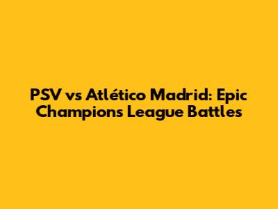 PSV vs Atlético Madrid: Epic Champions League Battles