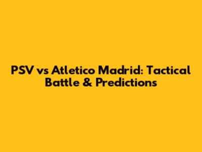 PSV vs Atletico Madrid: Tactical Battle & Predictions