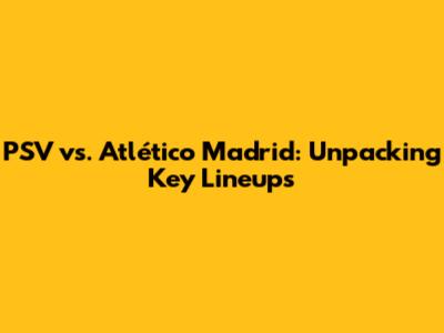 PSV vs. Atlético Madrid: Unpacking Key Lineups