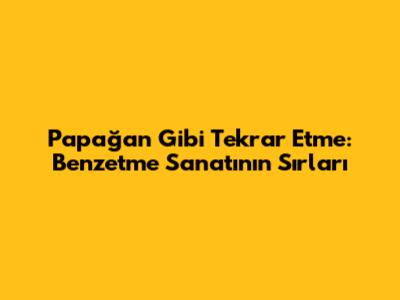 Papağan Gibi Tekrar Etme: Benzetme Sanatının Sırları