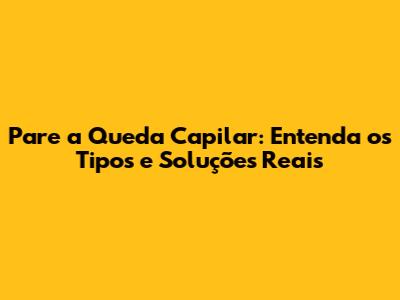 Pare a Queda Capilar: Entenda os Tipos e Soluções Reais