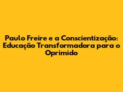 Paulo Freire e a Conscientização: Educação Transformadora para o Oprimido