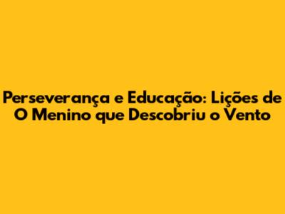Perseverança e Educação: Lições de 'O Menino que Descobriu o Vento'