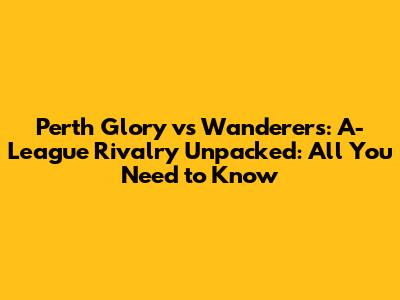 Perth Glory vs Wanderers: A-League Rivalry Unpacked: All You Need to Know