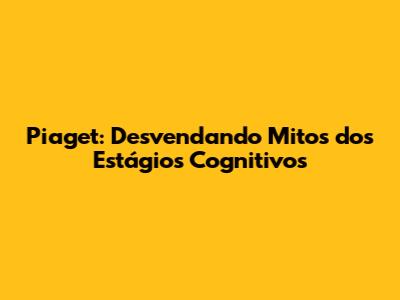 Piaget: Desvendando Mitos dos Estágios Cognitivos