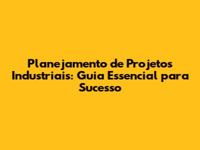 Planejamento de Projetos Industriais: Guia Essencial para Sucesso