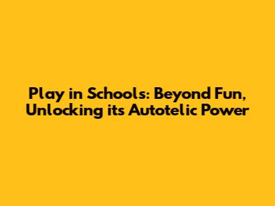 Play in Schools: Beyond Fun, Unlocking its Autotelic Power