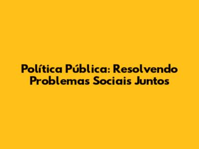 Política Pública: Resolvendo Problemas Sociais Juntos