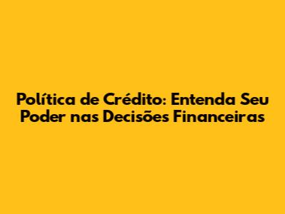 Política de Crédito: Entenda Seu Poder nas Decisões Financeiras