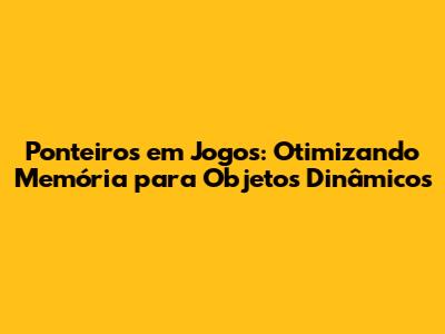 Ponteiros em Jogos: Otimizando Memória para Objetos Dinâmicos