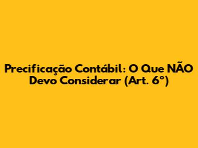 Precificação Contábil: O Que NÃO Devo Considerar (Art. 6º)