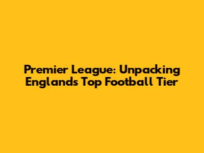 Premier League: Unpacking England's Top Football Tier