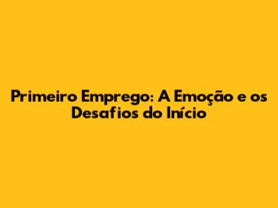 Primeiro Emprego: A Emoção e os Desafios do Início