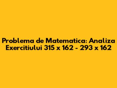 Problema de Matematica: Analiza Exercitiului 315 x 162 - 293 x 162