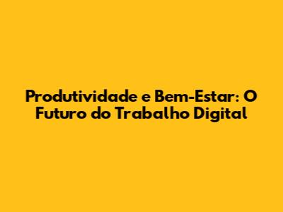 Produtividade e Bem-Estar: O Futuro do Trabalho Digital