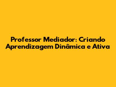 Professor Mediador: Criando Aprendizagem Dinâmica e Ativa