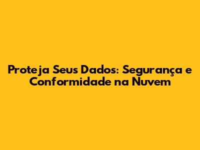 Proteja Seus Dados: Segurança e Conformidade na Nuvem