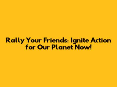 Rally Your Friends: Ignite Action for Our Planet Now!