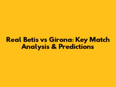 Real Betis vs Girona: Key Match Analysis & Predictions