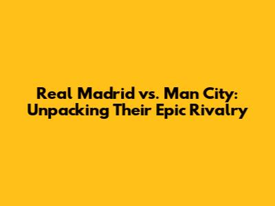 Real Madrid vs. Man City: Unpacking Their Epic Rivalry