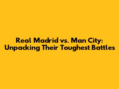 Real Madrid vs. Man City: Unpacking Their Toughest Battles