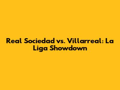 Real Sociedad vs. Villarreal: La Liga Showdown