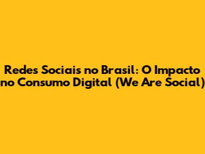 Redes Sociais no Brasil: O Impacto no Consumo Digital (We Are Social)
