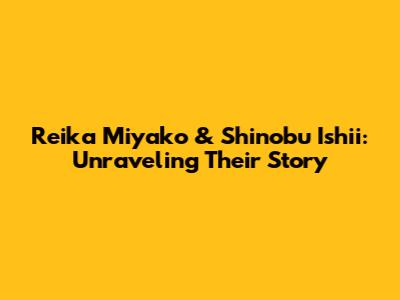 Reika Miyako & Shinobu Ishii: Unraveling Their Story