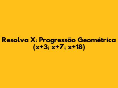 Resolva X: Progressão Geométrica (x+3; x+7; x+18)