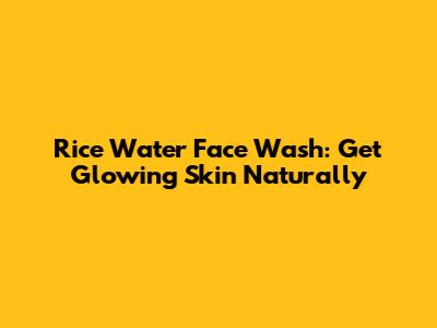 Rice Water Face Wash: Get Glowing Skin Naturally