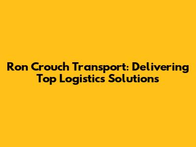 Ron Crouch Transport: Delivering Top Logistics Solutions